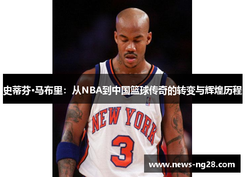 史蒂芬·马布里：从NBA到中国篮球传奇的转变与辉煌历程