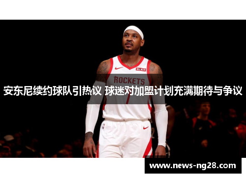 安东尼续约球队引热议 球迷对加盟计划充满期待与争议