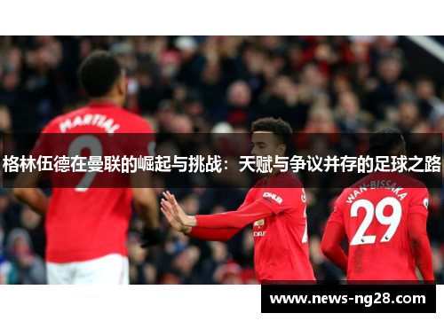 格林伍德在曼联的崛起与挑战：天赋与争议并存的足球之路