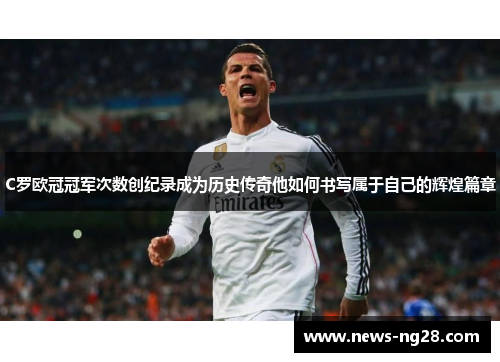 C罗欧冠冠军次数创纪录成为历史传奇他如何书写属于自己的辉煌篇章