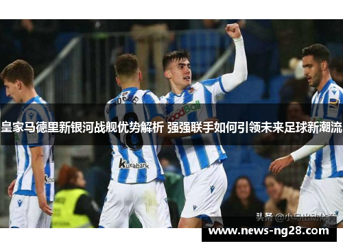 皇家马德里新银河战舰优势解析 强强联手如何引领未来足球新潮流