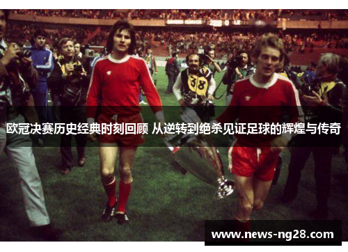 欧冠决赛历史经典时刻回顾 从逆转到绝杀见证足球的辉煌与传奇