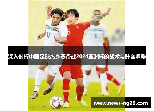深入剖析中国足球热身赛备战2024亚洲杯的战术与阵容调整