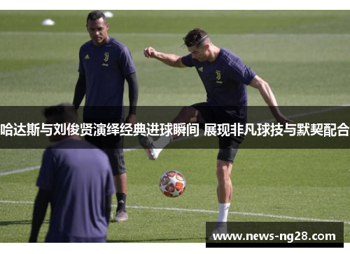 哈达斯与刘俊贤演绎经典进球瞬间 展现非凡球技与默契配合