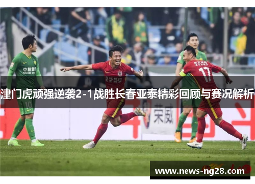津门虎顽强逆袭2-1战胜长春亚泰精彩回顾与赛况解析