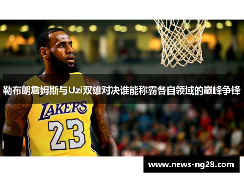 勒布朗詹姆斯与Uzi双雄对决谁能称霸各自领域的巅峰争锋