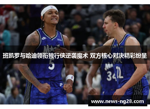班凯罗与哈迪领衔独行侠逆袭魔术 双方核心对决精彩纷呈