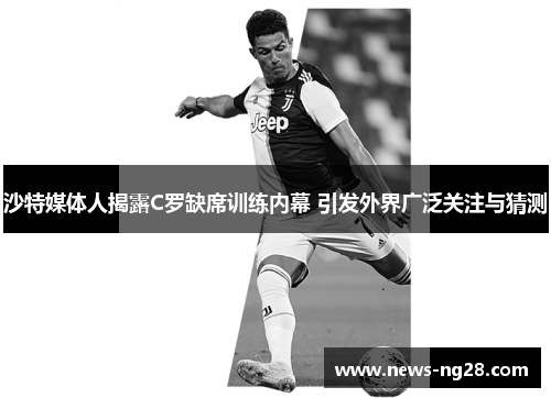沙特媒体人揭露C罗缺席训练内幕 引发外界广泛关注与猜测