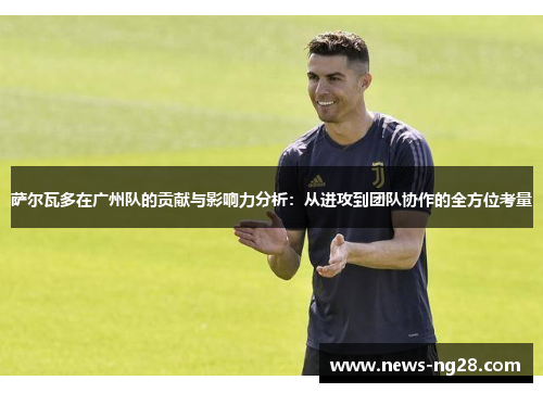 萨尔瓦多在广州队的贡献与影响力分析：从进攻到团队协作的全方位考量