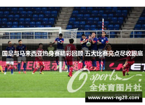 国足与马来西亚热身赛精彩回顾 五大比赛亮点尽收眼底