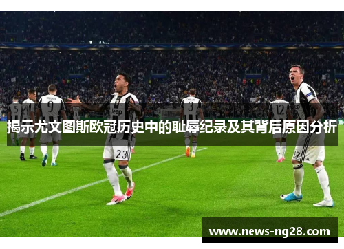揭示尤文图斯欧冠历史中的耻辱纪录及其背后原因分析