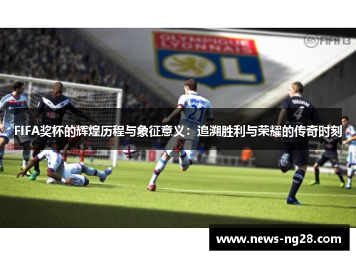 FIFA奖杯的辉煌历程与象征意义：追溯胜利与荣耀的传奇时刻
