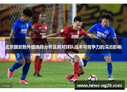 北京国安新外援选择分析及其对球队战术与竞争力的深远影响