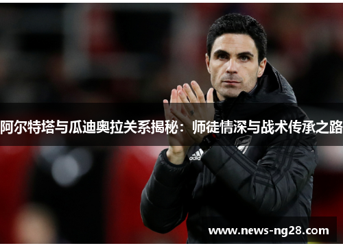 阿尔特塔与瓜迪奥拉关系揭秘：师徒情深与战术传承之路