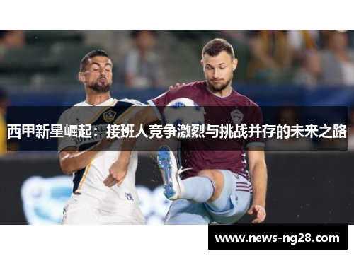 西甲新星崛起：接班人竞争激烈与挑战并存的未来之路