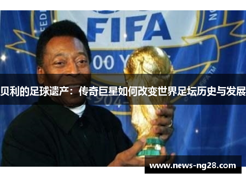 贝利的足球遗产:传奇巨星如何改变世界足坛历史与发展 贝利的足球遗产:传奇巨星如何改变世界足坛历史与发展