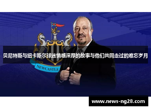 贝尼特斯与纽卡斯尔球迷情感深厚的故事与他们共同走过的难忘岁月 贝尼特斯与纽卡斯尔球迷情感深厚的故事与他们共同走过的难忘岁月