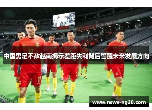 中国男足不敌越南揭示差距失利背后警醒未来发展方向