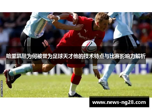 哈里凯恩为何被誉为足球天才他的技术特点与比赛影响力解析 哈里凯恩为何被誉为足球天才他的技术特点与比赛影响力解析