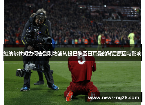 维纳尔杜姆为何告别利物浦转投巴黎圣日耳曼的背后原因与影响 维纳尔杜姆为何告别利物浦转投巴黎圣日耳曼的背后原因与影响