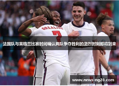 法国队与英格兰比赛时间确认两队争夺胜利的激烈时刻即将到来