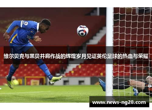 维尔贝克与黑贝并肩作战的辉煌岁月见证英伦足球的热血与荣耀 维尔贝克与黑贝并肩作战的辉煌岁月见证英伦足球的热血与荣耀