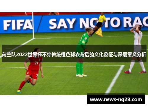 荷兰队2022世界杯不穿传统橙色球衣背后的文化象征与深层意义分析